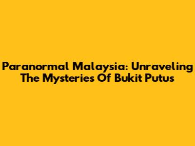 Paranormal Malaysia: Unraveling The Mysteries Of Bukit Putus