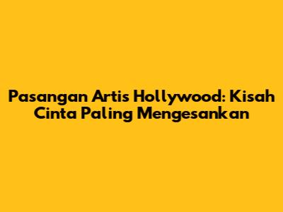 Pasangan Artis Hollywood: Kisah Cinta Paling Mengesankan
