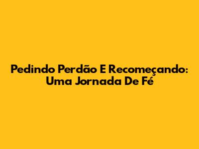 Pedindo Perdão E Recomeçando: Uma Jornada De Fé