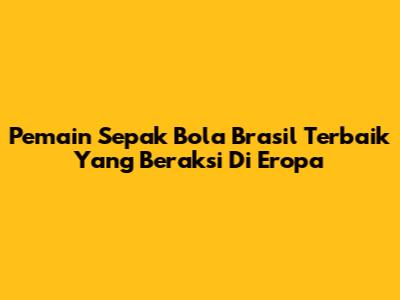 Pemain Sepak Bola Brasil Terbaik Yang Beraksi Di Eropa