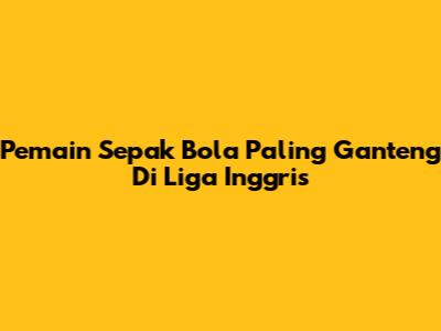 Pemain Sepak Bola Paling Ganteng Di Liga Inggris