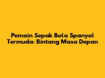 Pemain Sepak Bola Spanyol Termuda: Bintang Masa Depan