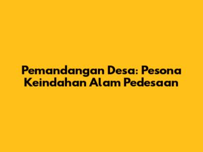 Pemandangan Desa: Pesona Keindahan Alam Pedesaan