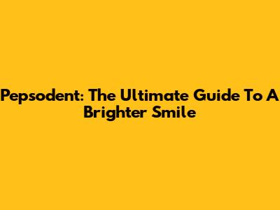 Pepsodent: The Ultimate Guide To A Brighter Smile