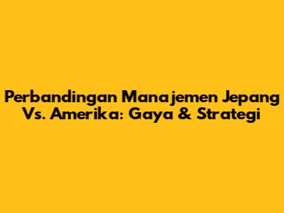 Perbandingan Manajemen Jepang Vs. Amerika: Gaya & Strategi