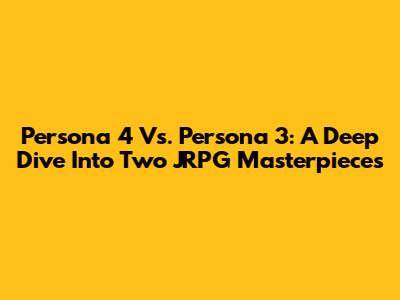 Persona 4 Vs. Persona 3: A Deep Dive Into Two JRPG Masterpieces