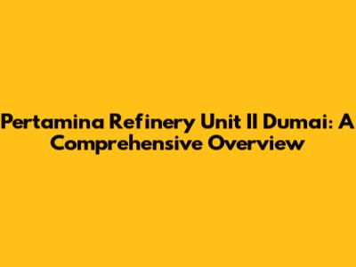 Pertamina Refinery Unit II Dumai: A Comprehensive Overview