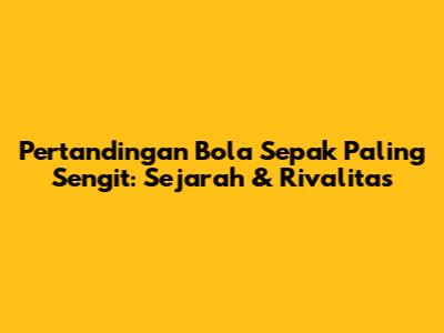 Pertandingan Bola Sepak Paling Sengit: Sejarah & Rivalitas
