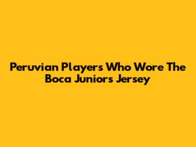 Peruvian Players Who Wore The Boca Juniors Jersey