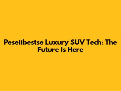 Peseiibestse Luxury SUV Tech: The Future Is Here