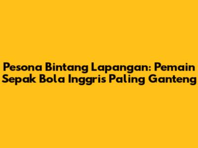 Pesona Bintang Lapangan: Pemain Sepak Bola Inggris Paling Ganteng