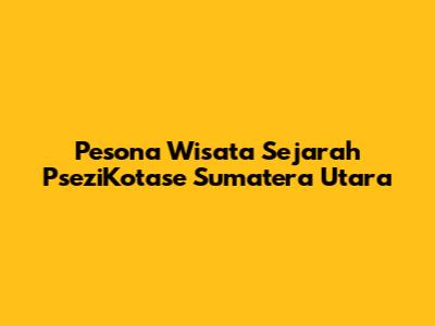 Pesona Wisata Sejarah PseziKotase Sumatera Utara