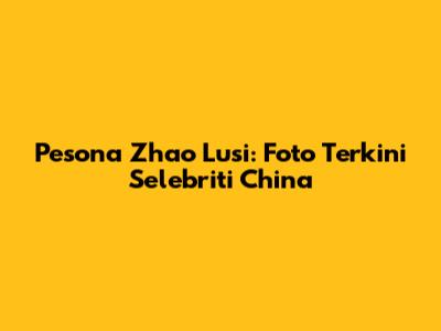 Pesona Zhao Lusi: Foto Terkini Selebriti China
