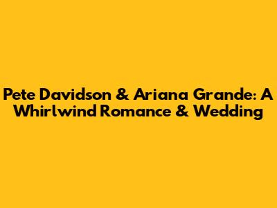 Pete Davidson & Ariana Grande: A Whirlwind Romance & Wedding