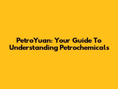 PetroYuan: Your Guide To Understanding Petrochemicals
