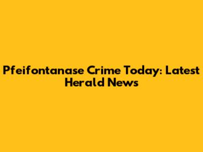 Pfeifontanase Crime Today: Latest Herald News