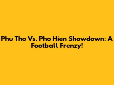Phu Tho Vs. Pho Hien Showdown: A Football Frenzy!