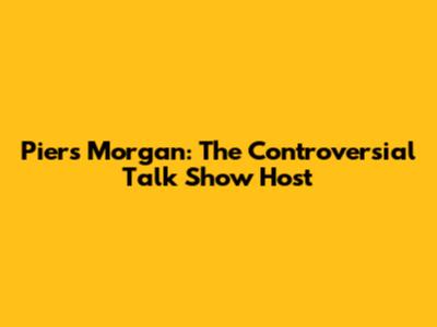 Piers Morgan: The Controversial Talk Show Host
