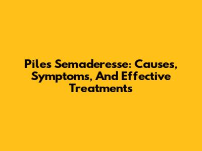 Piles Semaderesse: Causes, Symptoms, And Effective Treatments