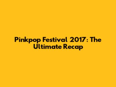 Pinkpop Festival 2017: The Ultimate Recap