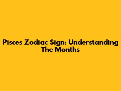Pisces Zodiac Sign: Understanding The Months