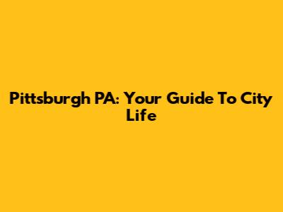 Pittsburgh PA: Your Guide To City Life