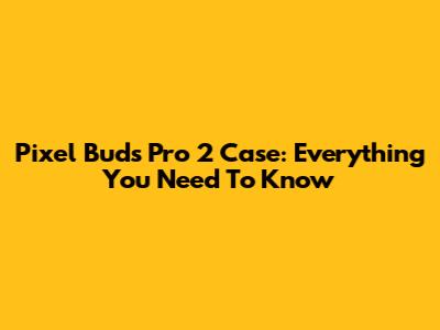 Pixel Buds Pro 2 Case: Everything You Need To Know