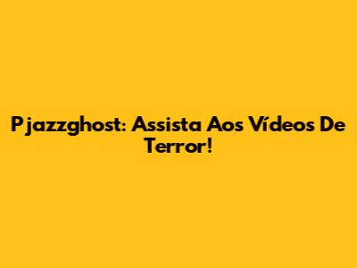 Pjazzghost: Assista Aos Vídeos De Terror!