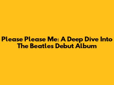 Please Please Me: A Deep Dive Into The Beatles' Debut Album
