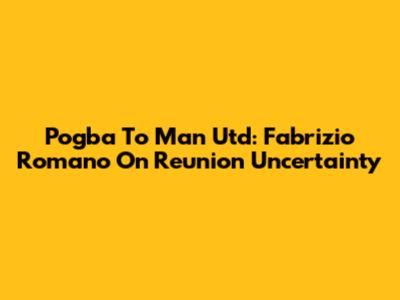 Pogba To Man Utd: Fabrizio Romano On Reunion Uncertainty