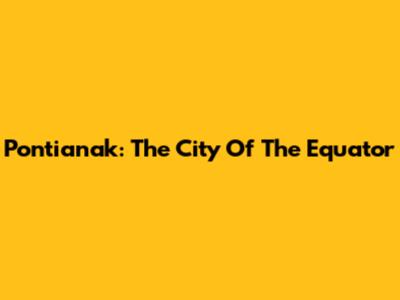 Pontianak: The City Of The Equator