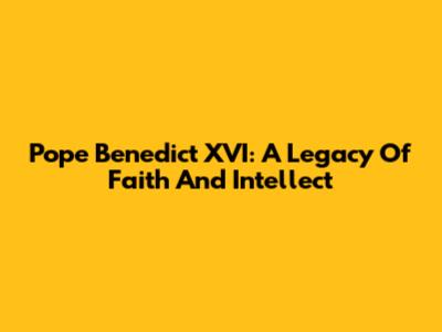 Pope Benedict XVI: A Legacy Of Faith And Intellect