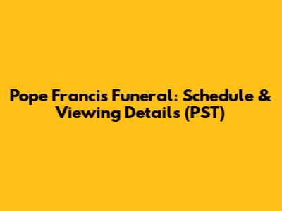 Pope Francis Funeral: Schedule & Viewing Details (PST)