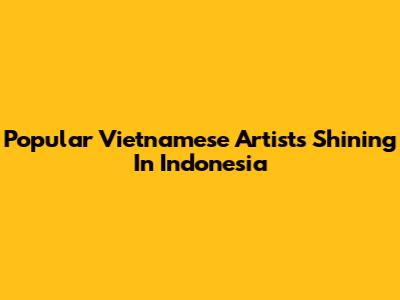 Popular Vietnamese Artists Shining In Indonesia
