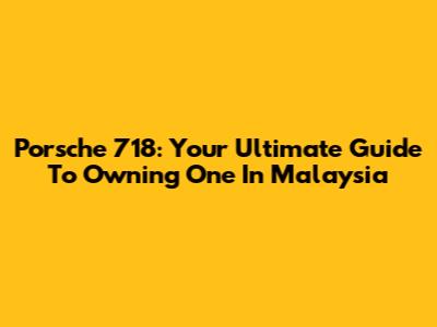 Porsche 718: Your Ultimate Guide To Owning One In Malaysia