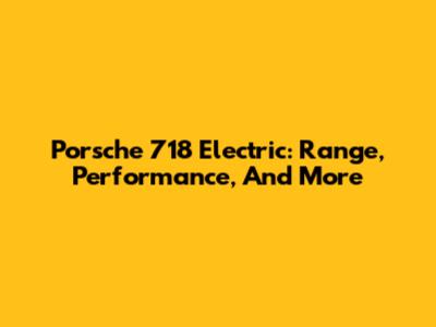 Porsche 718 Electric: Range, Performance, And More