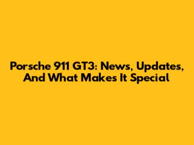 Porsche 911 GT3: News, Updates, And What Makes It Special