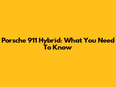 Porsche 911 Hybrid: What You Need To Know