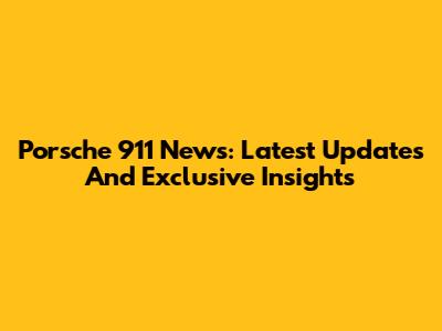 Porsche 911 News: Latest Updates And Exclusive Insights