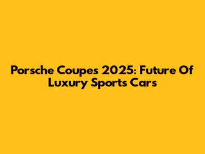 Porsche Coupes 2025: Future Of Luxury Sports Cars
