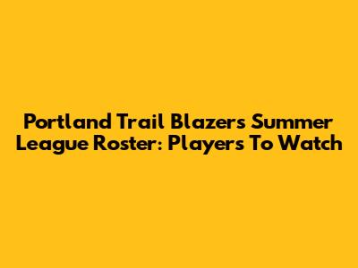 Portland Trail Blazers Summer League Roster: Players To Watch