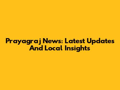 Prayagraj News: Latest Updates And Local Insights