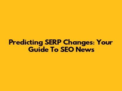 Predicting SERP Changes: Your Guide To SEO News