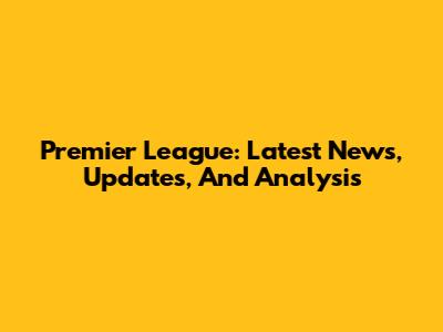 Premier League: Latest News, Updates, And Analysis