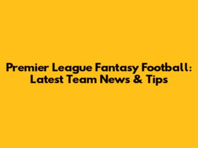 Premier League Fantasy Football: Latest Team News & Tips