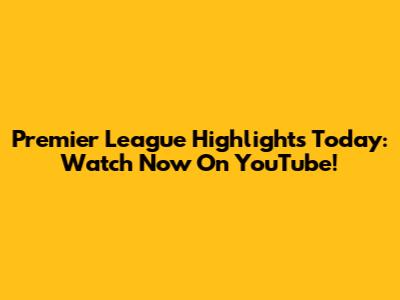 Premier League Highlights Today: Watch Now On YouTube!