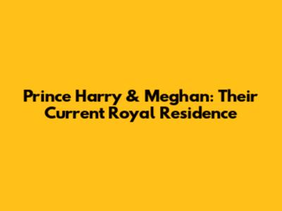Prince Harry & Meghan: Their Current Royal Residence
