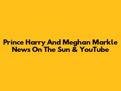 Prince Harry And Meghan Markle News On The Sun & YouTube