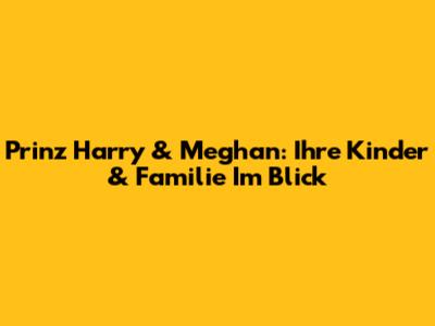 Prinz Harry & Meghan: Ihre Kinder & Familie Im Blick