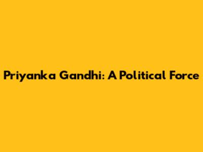Priyanka Gandhi: A Political Force